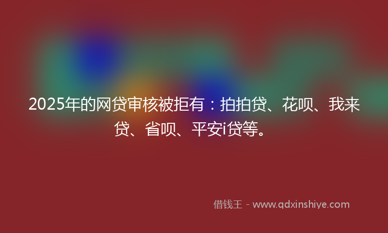 2025年的网贷审核被拒有：拍拍贷、花呗、我来贷、省呗、平安i贷等。