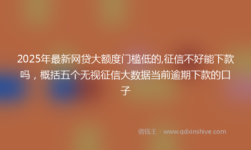 2025年最新网贷大额度门槛低的,征信不好能下款吗，概括五个无视征信大数据当前逾期下款的口子