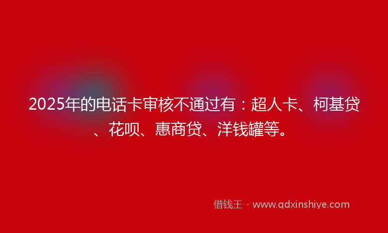 2025年的电话卡审核不通过有：超人卡、柯基贷、花呗、惠商贷、洋钱罐等。