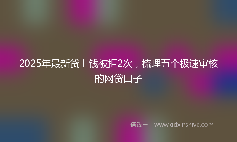 2025年最新贷上钱被拒2次，梳理五个极速审核的网贷口子