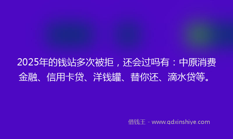 2025年的钱站多次被拒，还会过吗有：中原消费金融、信用卡贷、洋钱罐、替你还、滴水贷等。