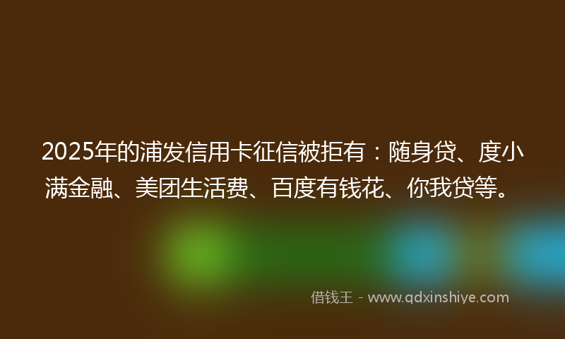 2025年的浦发信用卡征信被拒有：随身贷、度小满金融、美团生活费、百度有钱花、你我贷等。