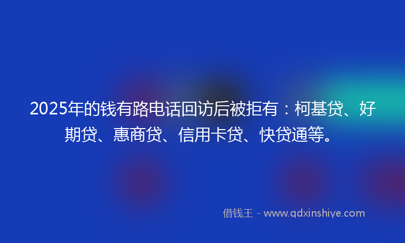 2025年的钱有路电话回访后被拒有：柯基贷、好期贷、惠商贷、信用卡贷、快贷通等。