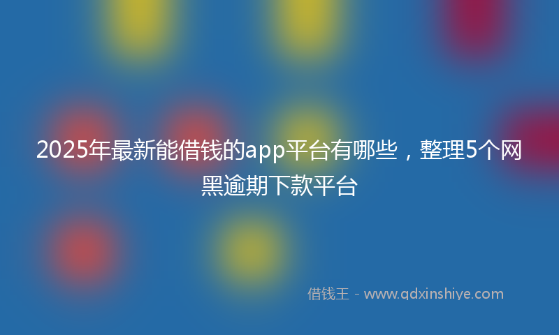 2025年最新能借钱的app平台有哪些，整理5个网黑逾期下款平台