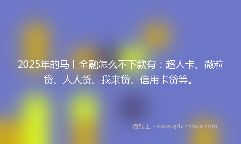 2025年的马上金融怎么不下款有：超人卡、微粒贷、人人贷、我来贷、信用卡贷等。