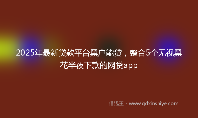 2025年最新贷款平台黑户能贷，整合5个无视黑花半夜下款的网贷app