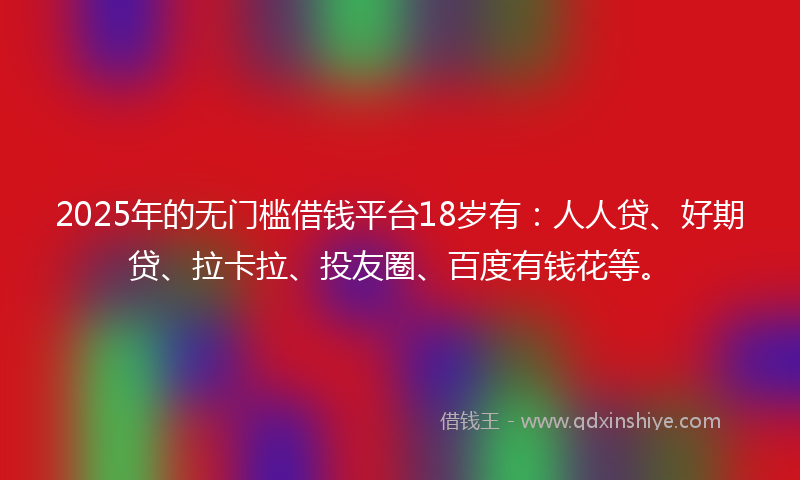 2025年的无门槛借钱平台18岁有：人人贷、好期贷、拉卡拉、投友圈、百度有钱花等。