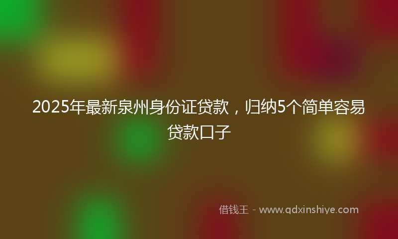 2025年最新泉州身份证贷款，归纳5个简单容易贷款口子