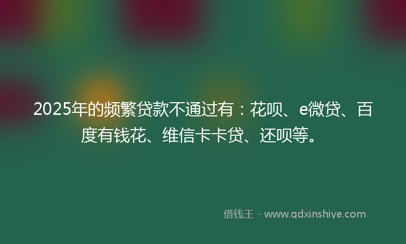 2025年的频繁贷款不通过有：花呗、e微贷、百度有钱花、维信卡卡贷、还呗等。