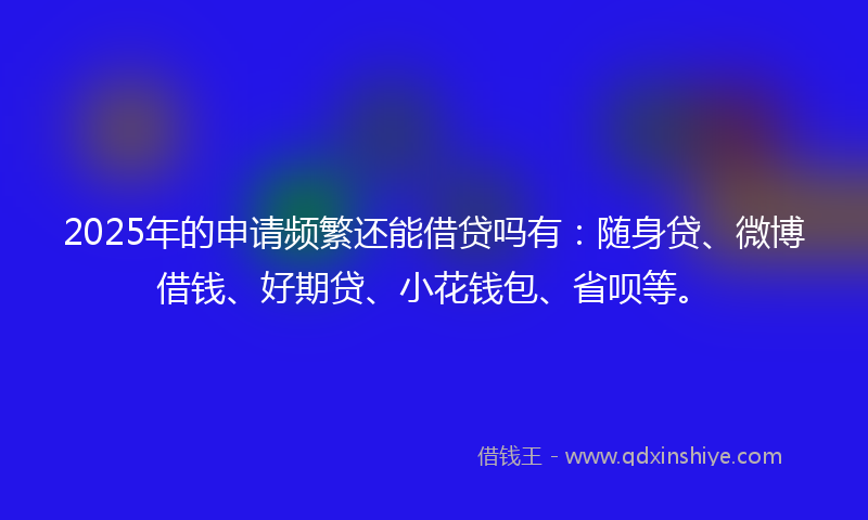 2025年的申请频繁还能借贷吗有：随身贷、微博借钱、好期贷、小花钱包、省呗等。