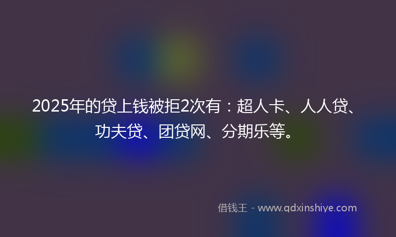 2025年的贷上钱被拒2次有：超人卡、人人贷、功夫贷、团贷网、分期乐等。