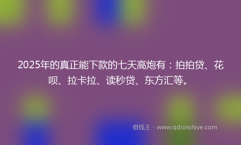 2025年的真正能下款的七天高炮有：拍拍贷、花呗、拉卡拉、读秒贷、东方汇等。