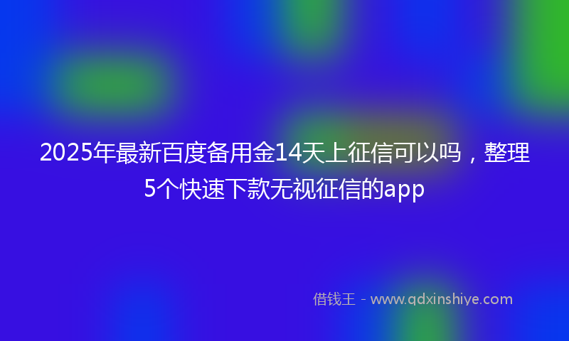 2025年最新百度备用金14天上征信可以吗，整理5个快速下款无视征信的app