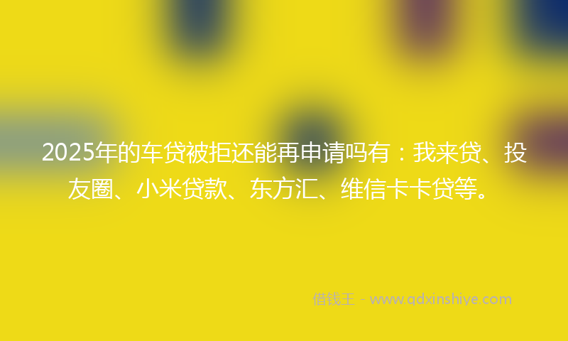 2025年的车贷被拒还能再申请吗有：我来贷、投友圈、小米贷款、东方汇、维信卡卡贷等。