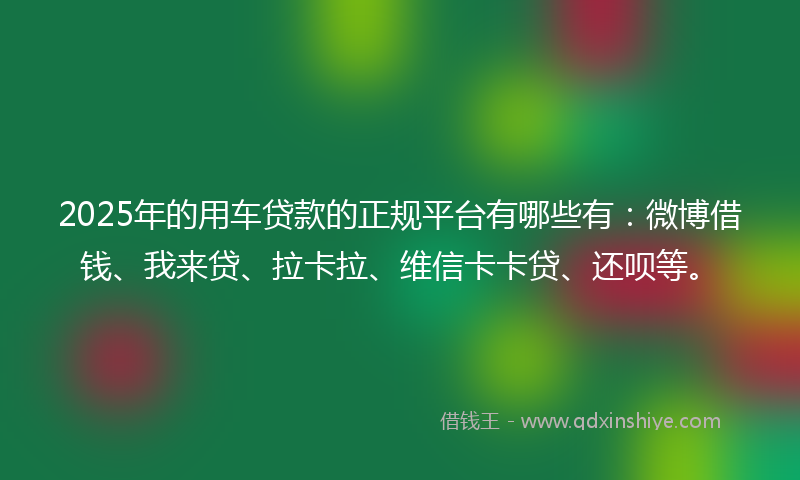 2025年的用车贷款的正规平台有哪些有：微博借钱、我来贷、拉卡拉、维信卡卡贷、还呗等。