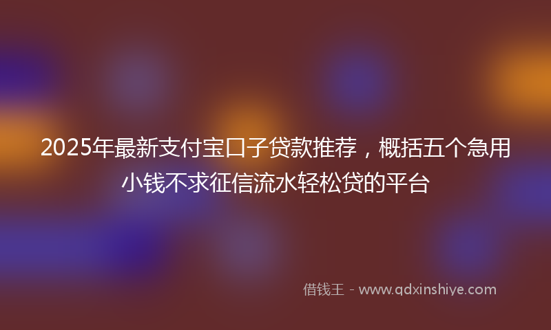 2025年最新支付宝口子贷款推荐，概括五个急用小钱不求征信流水轻松贷的平台