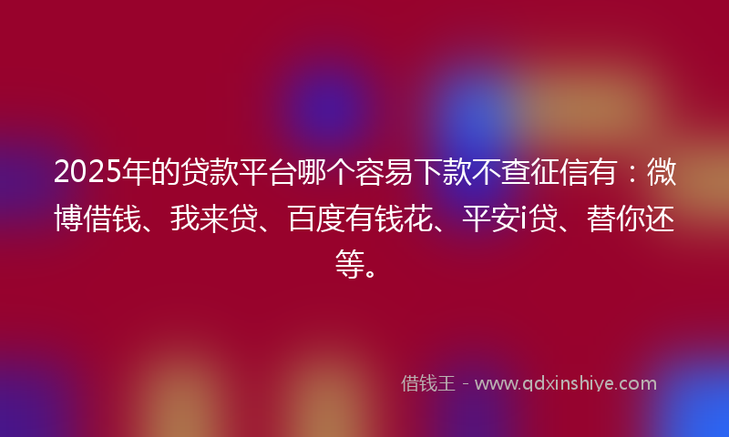 2025年的贷款平台哪个容易下款不查征信有：微博借钱、我来贷、百度有钱花、平安i贷、替你还等。