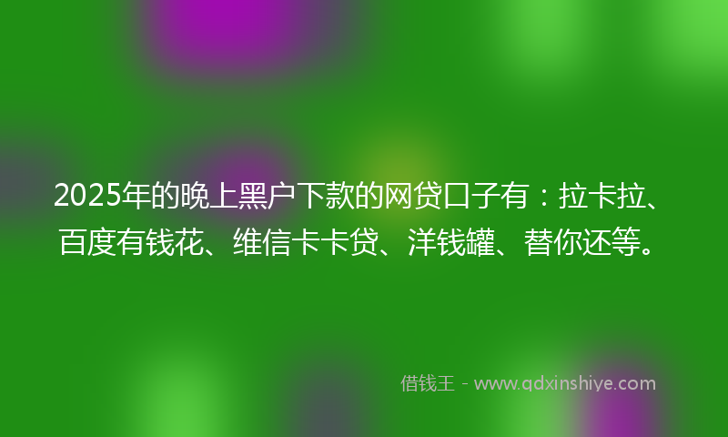 2025年的晚上黑户下款的网贷口子有：拉卡拉、百度有钱花、维信卡卡贷、洋钱罐、替你还等。