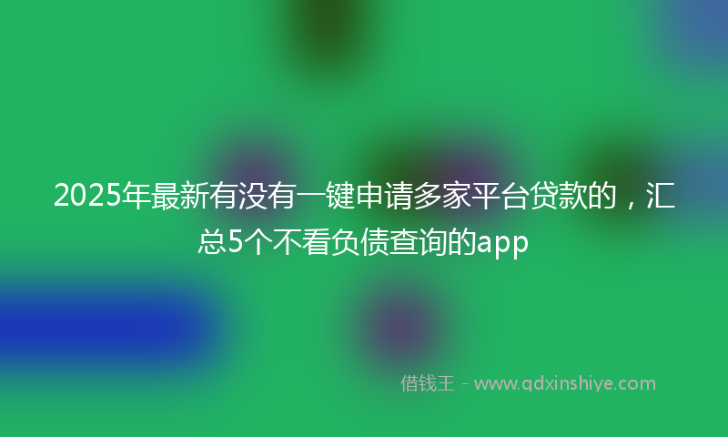 2025年最新有没有一键申请多家平台贷款的，汇总5个不看负债查询的app