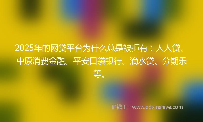 2025年的网贷平台为什么总是被拒有：人人贷、中原消费金融、平安口袋银行、滴水贷、分期乐等。