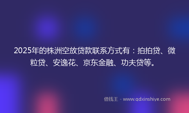 2025年的株洲空放贷款联系方式有：拍拍贷、微粒贷、安逸花、京东金融、功夫贷等。