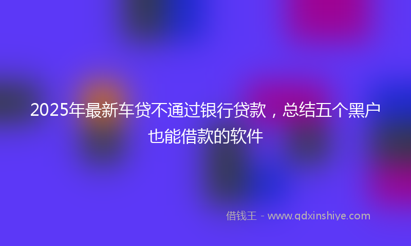 2025年最新车贷不通过银行贷款，总结五个黑户也能借款的软件