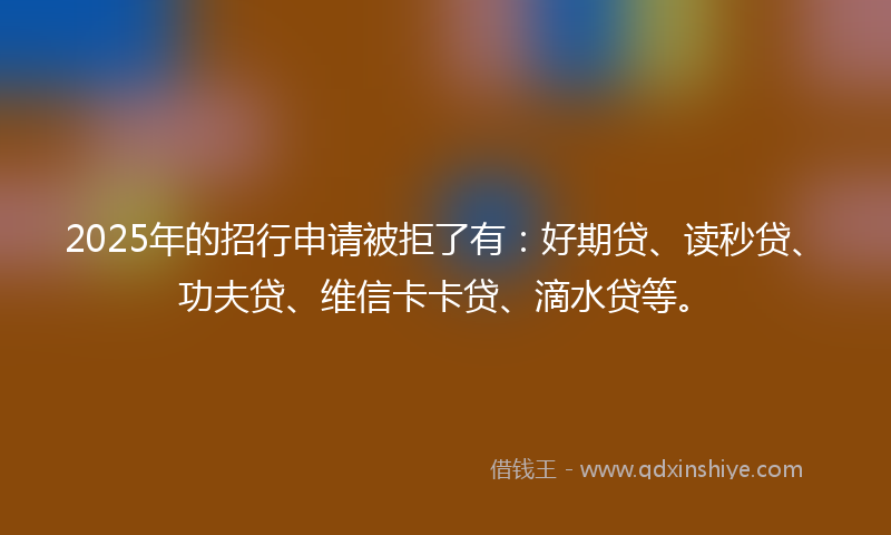 2025年的招行申请被拒了有：好期贷、读秒贷、功夫贷、维信卡卡贷、滴水贷等。
