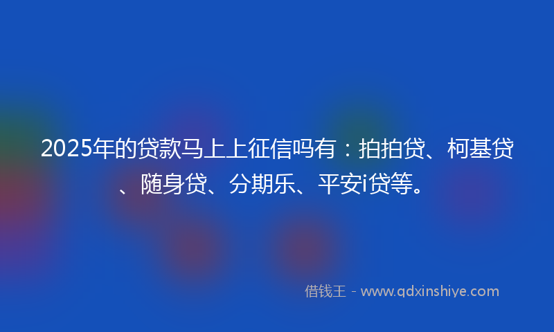 2025年的贷款马上上征信吗有：拍拍贷、柯基贷、随身贷、分期乐、平安i贷等。