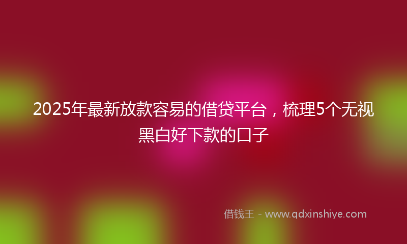 2025年最新放款容易的借贷平台，梳理5个无视黑白好下款的口子