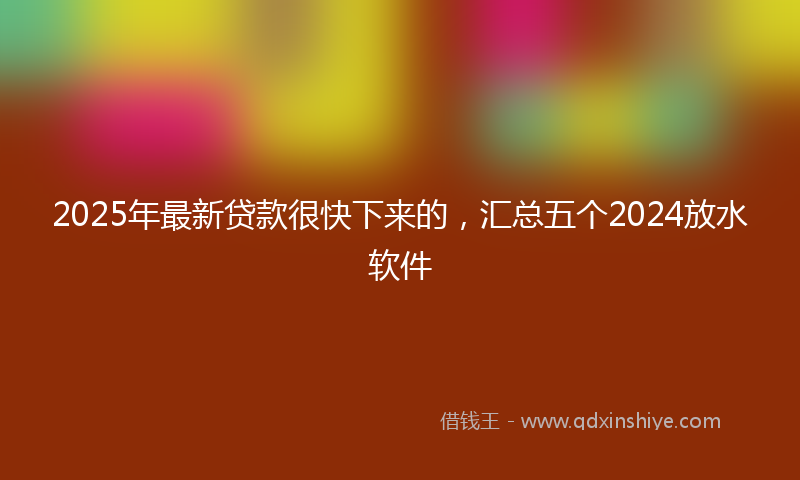 2025年最新贷款很快下来的，汇总五个2024放水软件