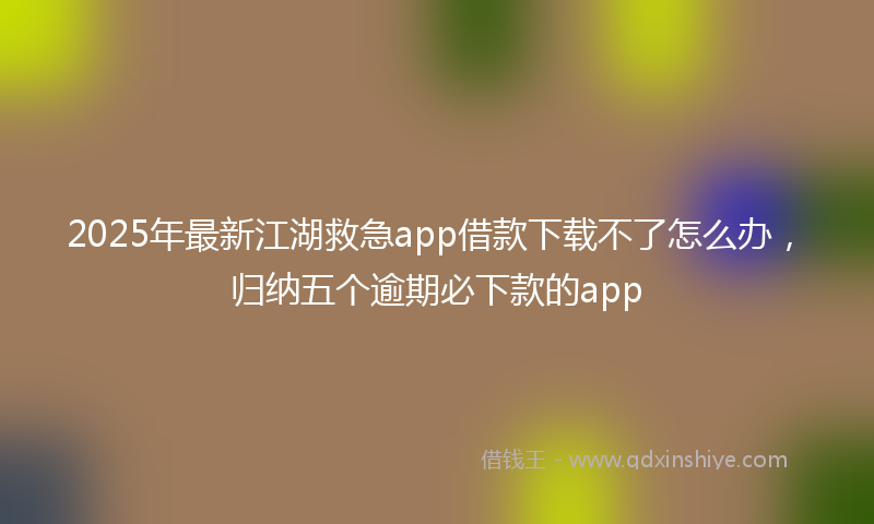 2025年最新江湖救急app借款下载不了怎么办，归纳五个逾期必下款的app