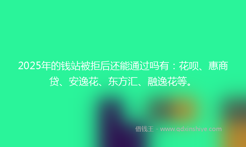2025年的钱站被拒后还能通过吗有：花呗、惠商贷、安逸花、东方汇、融逸花等。