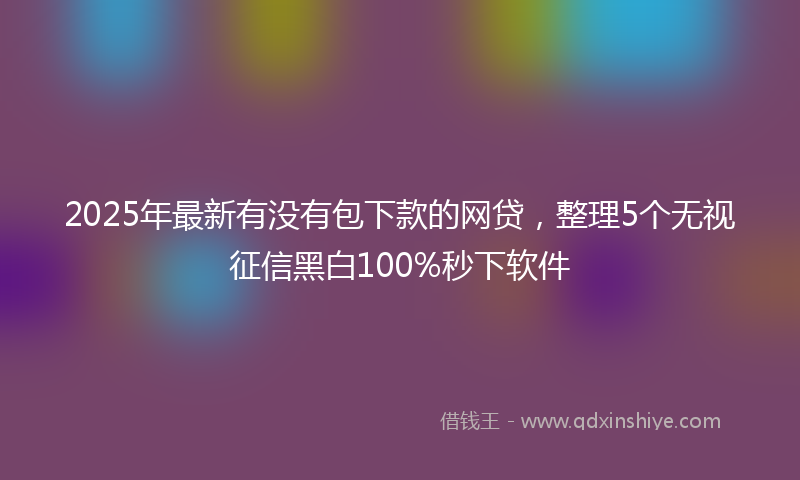 2025年最新有没有包下款的网贷，整理5个无视征信黑白100%秒下软件
