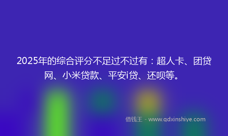 2025年的综合评分不足过不过有：超人卡、团贷网、小米贷款、平安i贷、还呗等。
