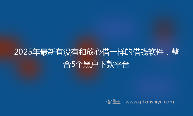 2025年最新有没有和放心借一样的借钱软件，整合5个黑户下款平台