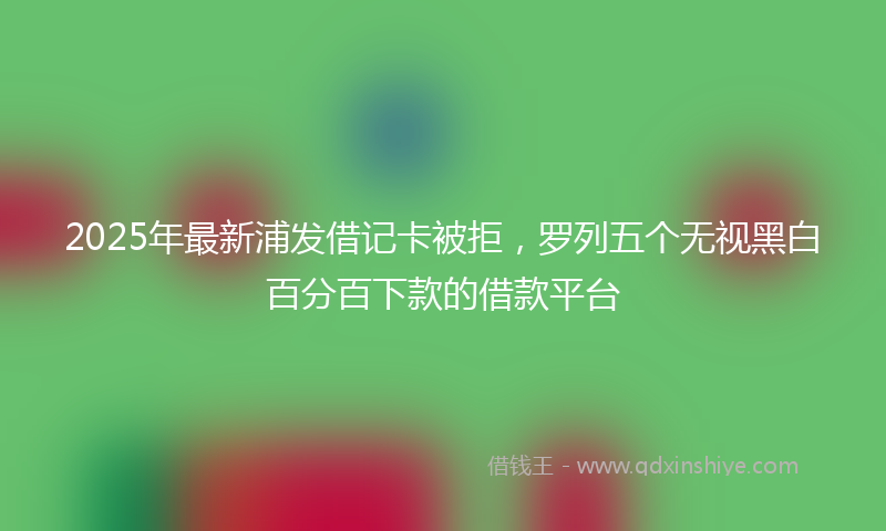 2025年最新浦发借记卡被拒，罗列五个无视黑白百分百下款的借款平台
