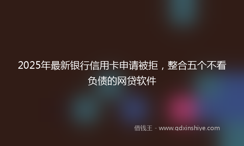 2025年最新银行信用卡申请被拒，整合五个不看负债的网贷软件