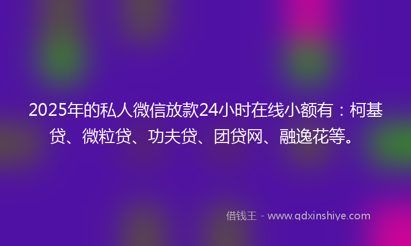 2025年的私人微信放款24小时在线小额有：柯基贷、微粒贷、功夫贷、团贷网、融逸花等。