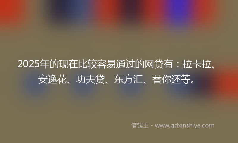 2025年的现在比较容易通过的网贷有：拉卡拉、安逸花、功夫贷、东方汇、替你还等。
