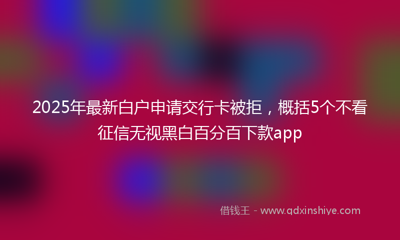 2025年最新白户申请交行卡被拒，概括5个不看征信无视黑白百分百下款app