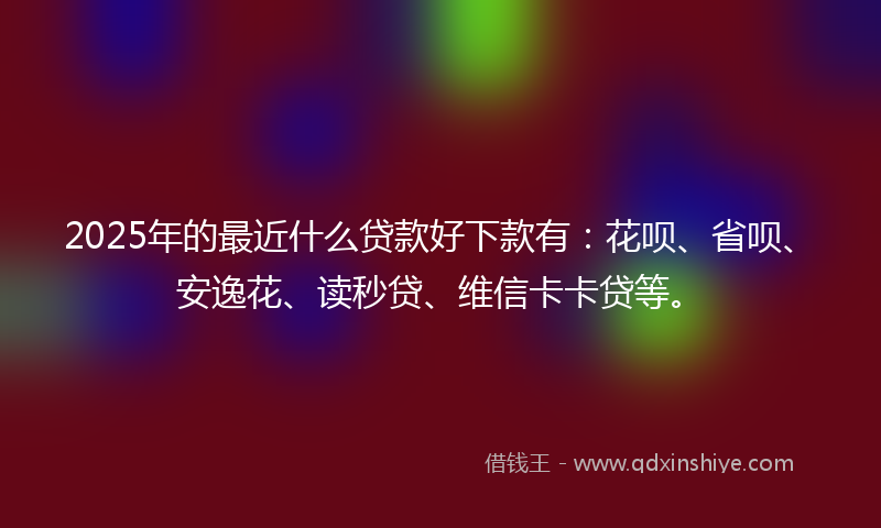 2025年的最近什么贷款好下款有：花呗、省呗、安逸花、读秒贷、维信卡卡贷等。
