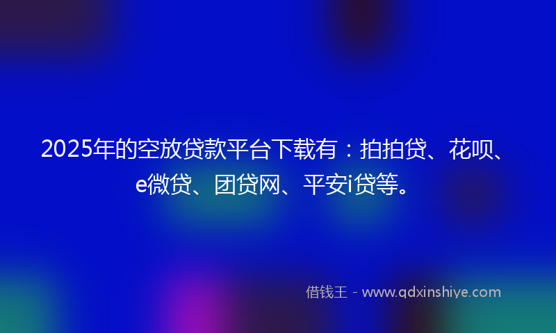 2025年的空放贷款平台下载有：拍拍贷、花呗、e微贷、团贷网、平安i贷等。