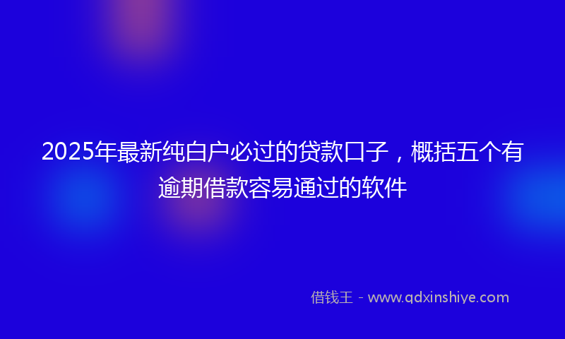 2025年最新纯白户必过的贷款口子，概括五个有逾期借款容易通过的软件