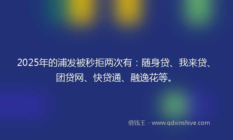 2025年的浦发被秒拒两次有：随身贷、我来贷、团贷网、快贷通、融逸花等。