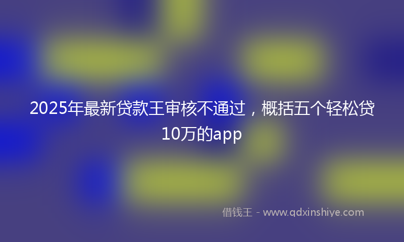 2025年最新贷款王审核不通过，概括五个轻松贷10万的app
