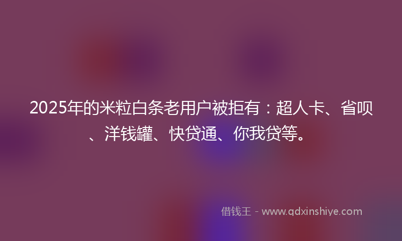 2025年的米粒白条老用户被拒有：超人卡、省呗、洋钱罐、快贷通、你我贷等。