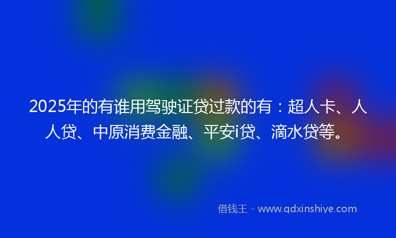 2025年的有谁用驾驶证贷过款的有：超人卡、人人贷、中原消费金融、平安i贷、滴水贷等。