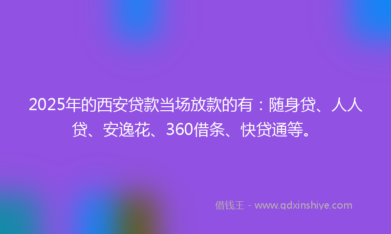 2025年的西安贷款当场放款的有：随身贷、人人贷、安逸花、360借条、快贷通等。