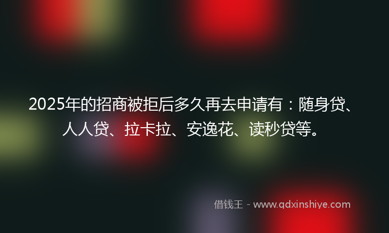 2025年的招商被拒后多久再去申请有：随身贷、人人贷、拉卡拉、安逸花、读秒贷等。