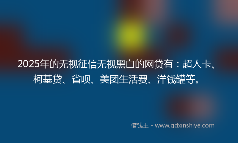 2025年的无视征信无视黑白的网贷有：超人卡、柯基贷、省呗、美团生活费、洋钱罐等。